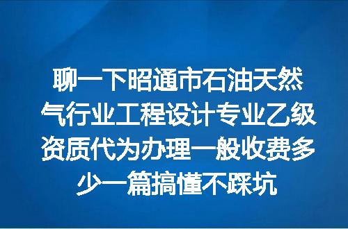 聊一下昭通市石油天然气行业工程设计专业乙级资质代为办理一般收费多少一篇搞懂不踩坑