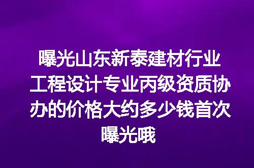曝光山东新泰建材行业工程设计专业丙级资质协办的价格大约多少钱首次曝光哦