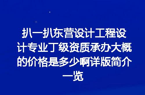 扒一扒东营设计工程设计专业丁级资质承办大概的价格是多少啊详版简介一览