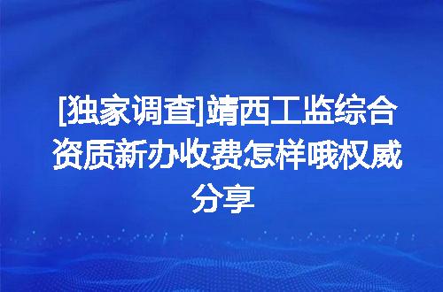 [独家调查]靖西工监综合资质新办收费怎样哦权威分享