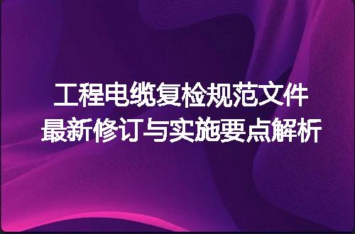 工程电缆复检规范文件最新修订与实施要点解析