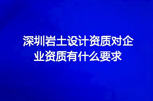 深圳岩土设计资质对企业资质有什么要求