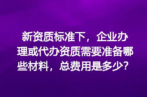 新资质标准下，企业办理或代办资质需要准备哪些材料，总费用是多少？