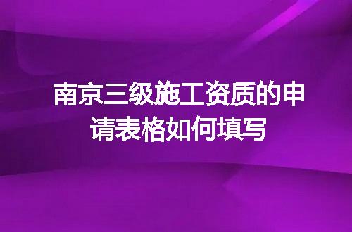 南京三级施工资质的申请表格如何填写
