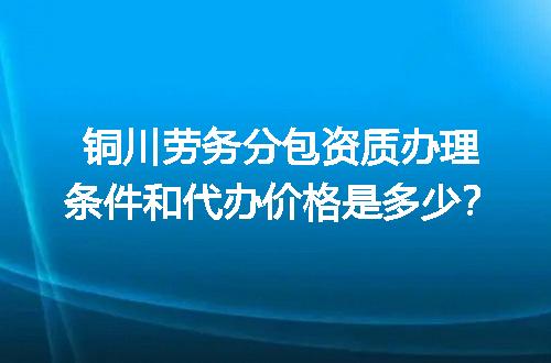 铜川劳务分包资质办理条件和代办价格是多少？