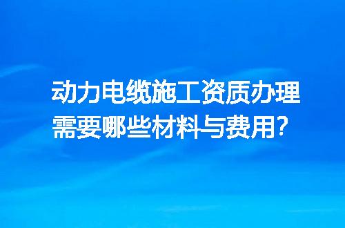 动力电缆施工资质办理需要哪些材料与费用？