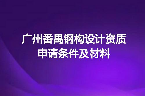 广州番禺钢构设计资质申请条件及材料