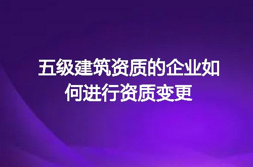 五级建筑资质的企业如何进行资质变更