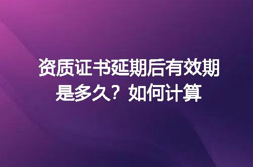 资质证书延期后有效期是多久？如何计算