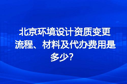 北京环境设计资质变更流程、材料及代办费用是多少？