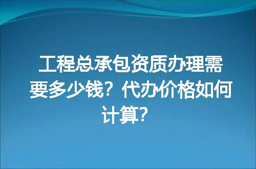 工程总承包资质办理需要多少钱？代办价格如何计算？