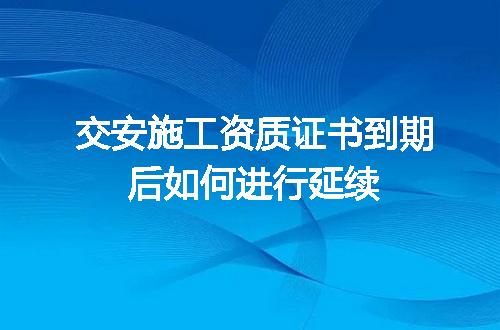 交安施工资质证书到期后如何进行延续