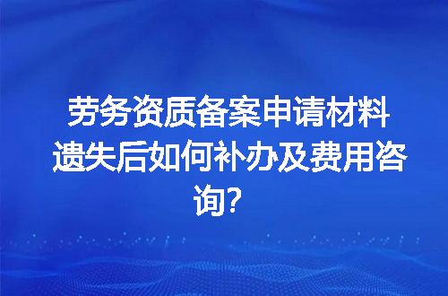 劳务资质备案申请材料遗失后如何补办及费用咨询？