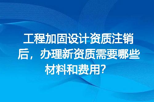 工程加固设计资质注销后，办理新资质需要哪些材料和费用？
