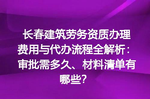 长春建筑劳务资质办理费用与代办流程全解析：审批需多久、材料清单有哪些？
