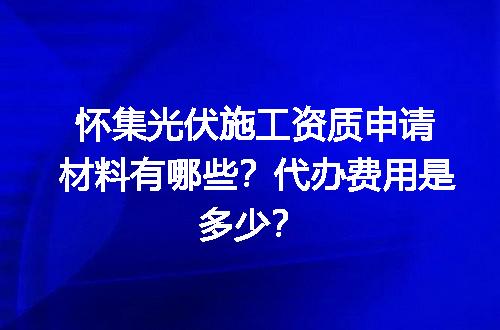 怀集光伏施工资质申请材料有哪些？代办费用是多少？