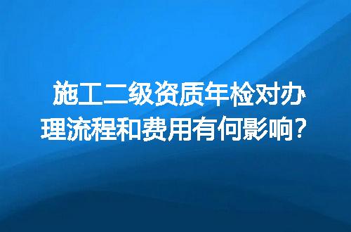 施工二级资质年检对办理流程和费用有何影响？