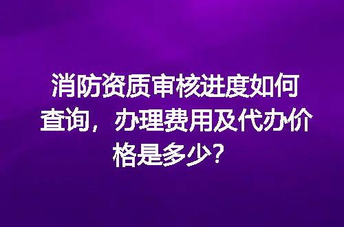 消防资质审核进度如何查询，办理费用及代办价格是多少？