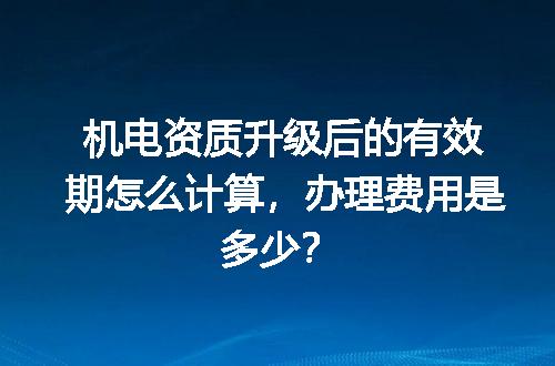 机电资质升级后的有效期怎么计算，办理费用是多少？