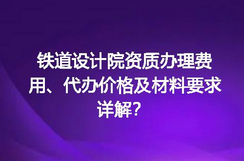 铁道设计院资质办理费用、代办价格及材料要求详解？
