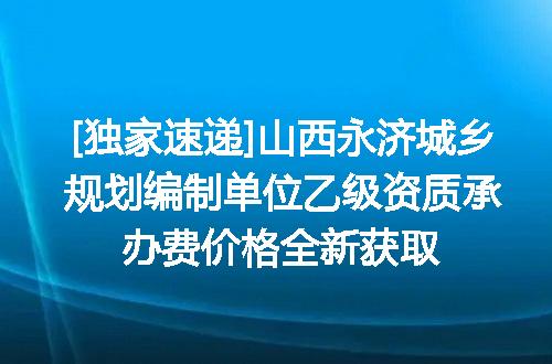 [独家速递]山西永济城乡规划编制单位乙级资质承办费价格全新获取