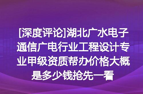 [深度评论]湖北广水电子通信广电行业工程设计专业甲级资质帮办价格大概是多少钱抢先一看