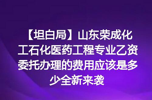 【坦白局】山东荣成化工石化医药工程专业乙资委托办理的费用应该是多少全新来袭