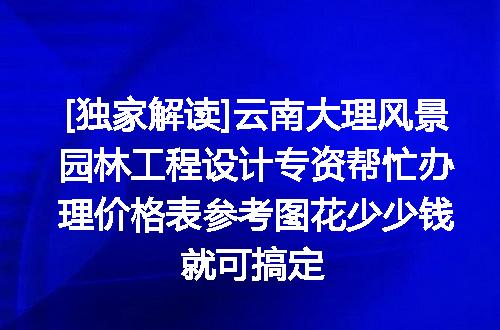 [独家解读]云南大理风景园林工程设计专资帮忙办理价格表参考图花少少钱就可搞定