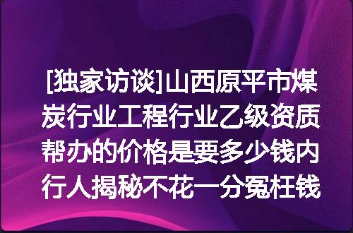 [独家访谈]山西原平市煤炭行业工程行业乙级资质帮办的价格是要多少钱内行人揭秘不花一分冤枉钱