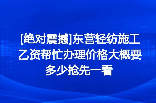 [绝对震撼]东营轻纺施工乙资帮忙办理价格大概要多少抢先一看