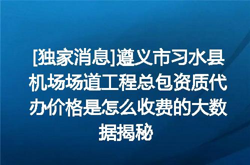 [独家消息]遵义市习水县机场场道工程总包资质代办价格是怎么收费的大数据揭秘