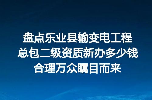盘点乐业县输变电工程总包二级资质新办多少钱合理万众瞩目而来