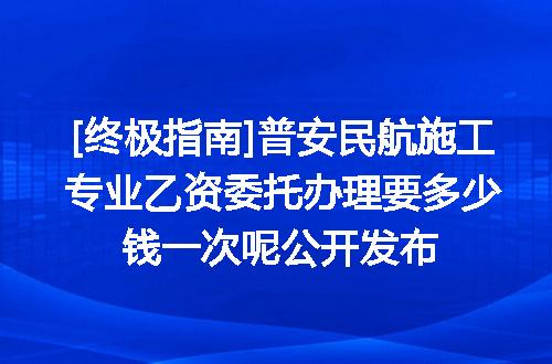 [终极指南]普安民航施工专业乙资委托办理要多少钱一次呢公开发布