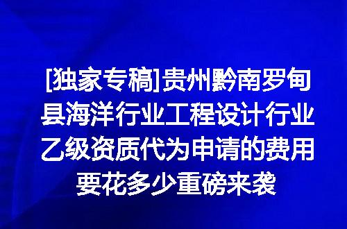 [独家专稿]贵州黔南罗甸县海洋行业工程设计行业乙级资质代为申请的费用要花多少重磅来袭