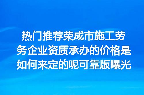 热门推荐荣成市施工劳务企业资质承办的价格是如何来定的呢可靠版曝光