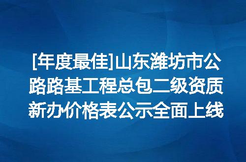 [年度最佳]山东潍坊市公路路基工程总包二级资质新办价格表公示全面上线