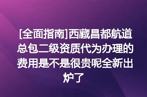 [全面指南]西藏昌都航道总包二级资质代为办理的费用是不是很贵呢全新出炉了